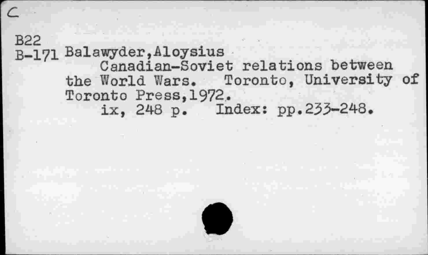 ﻿c
B22
B-171 Balawyder,Aloysius
Canadian-Soviet relations between the World Wars. Toronto, University of Toronto Press,1972.
ix, 248 p. Index: pp.233-248.